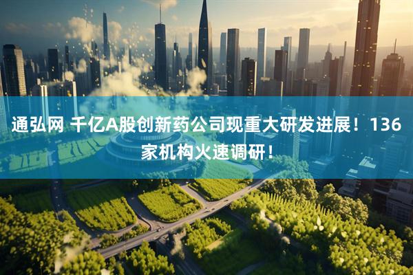 通弘网 千亿A股创新药公司现重大研发进展！136家机构火速调研！