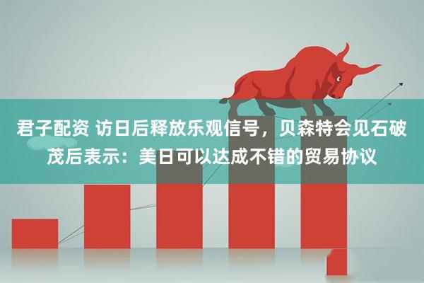 君子配资 访日后释放乐观信号，贝森特会见石破茂后表示：美日可以达成不错的贸易协议
