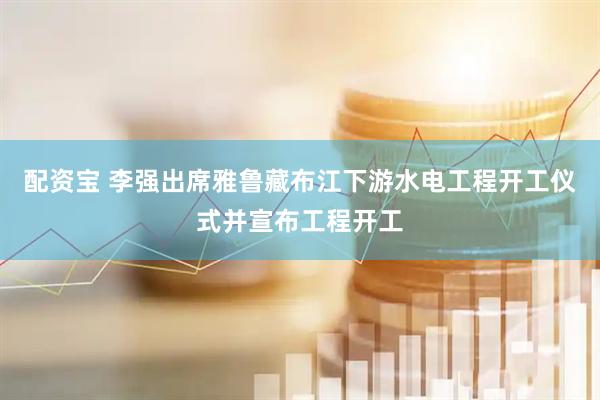 配资宝 李强出席雅鲁藏布江下游水电工程开工仪式并宣布工程开工