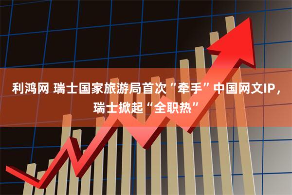 利鸿网 瑞士国家旅游局首次“牵手”中国网文IP，瑞士掀起“全职热”