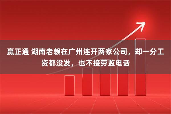 赢正通 湖南老赖在广州连开两家公司，却一分工资都没发，也不接劳监电话