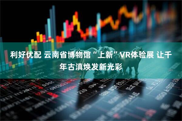 利好优配 云南省博物馆“上新”VR体验展 让千年古滇焕发新光彩