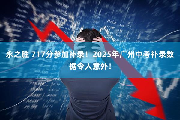 永之胜 717分参加补录！2025年广州中考补录数据令人意外！