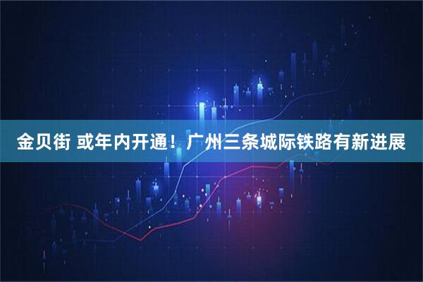 金贝街 或年内开通！广州三条城际铁路有新进展