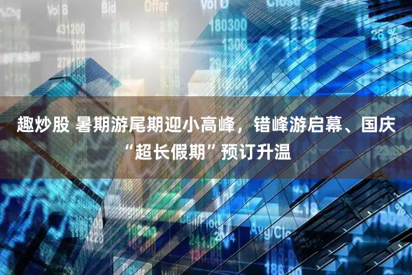 趣炒股 暑期游尾期迎小高峰，错峰游启幕、国庆“超长假期”预订升温
