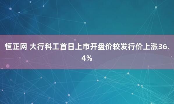 恒正网 大行科工首日上市开盘价较发行价上涨36.4%