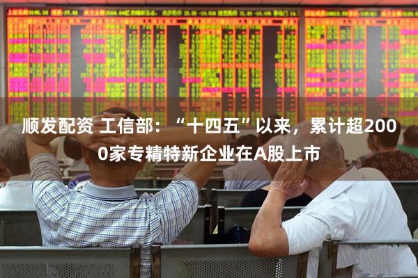 顺发配资 工信部：“十四五”以来，累计超2000家专精特新企业在A股上市
