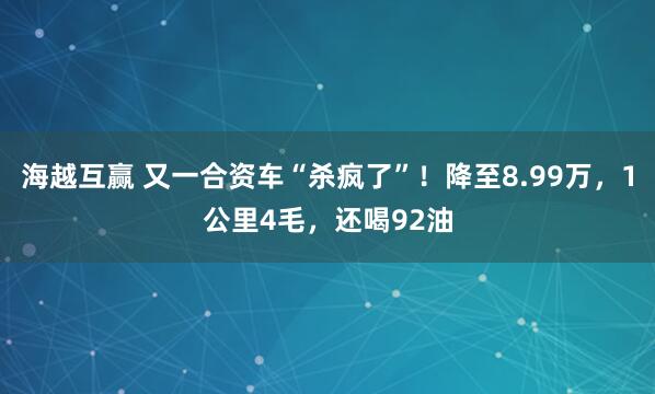 海越互赢 又一合资车“杀疯了”！降至8.99万，1公里4毛，还喝92油