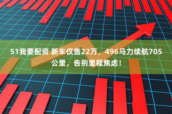 51我要配资 新车仅售22万，496马力续航705公里，告别里程焦虑！