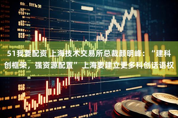 51我要配资 上海技术交易所总裁颜明峰：“建科创框架，强资源配置” 上海要建立更多科创话语权