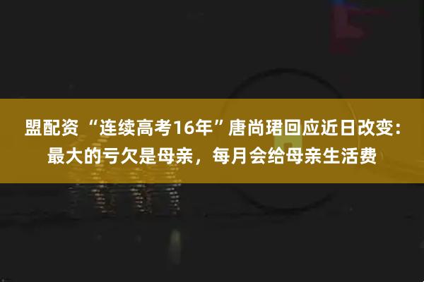 盟配资 “连续高考16年”唐尚珺回应近日改变：最大的亏欠是母亲，每月会给母亲生活费
