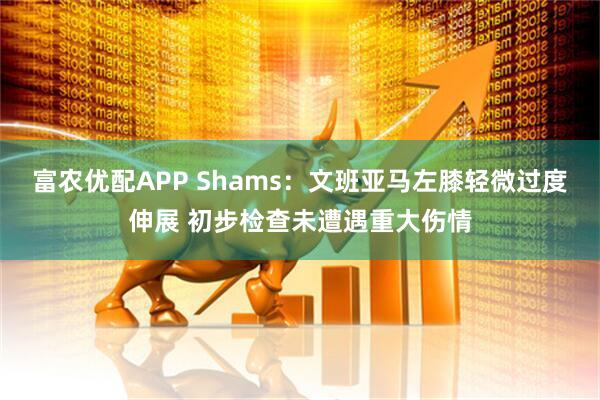富农优配APP Shams：文班亚马左膝轻微过度伸展 初步检查未遭遇重大伤情