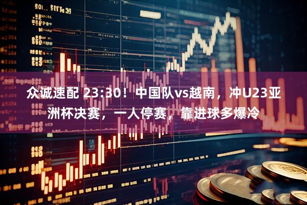众诚速配 23:30！中国队vs越南，冲U23亚洲杯决赛，一人停赛，靠进球多爆冷