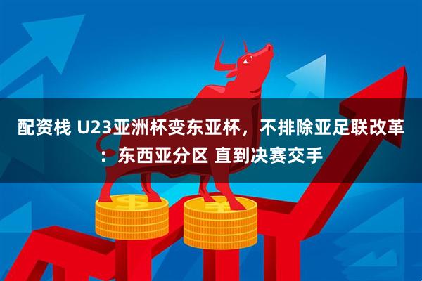 配资栈 U23亚洲杯变东亚杯，不排除亚足联改革：东西亚分区 直到决赛交手